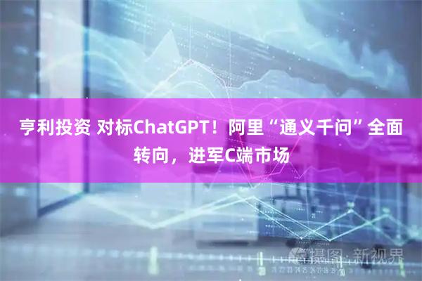 亨利投资 对标ChatGPT！阿里“通义千问”全面转向，进军C端市场