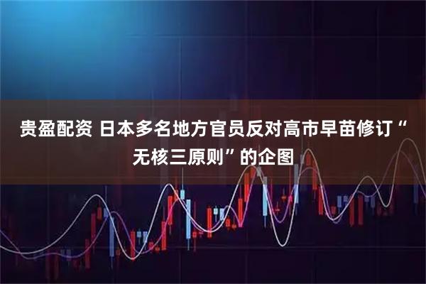 贵盈配资 日本多名地方官员反对高市早苗修订“无核三原则”的企图