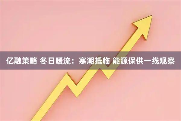 亿融策略 冬日暖流：寒潮抵临 能源保供一线观察
