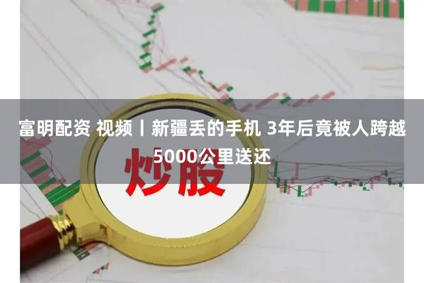 富明配资 视频丨新疆丢的手机 3年后竟被人跨越5000公里送还