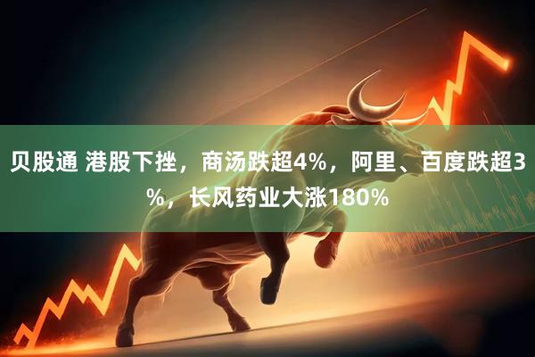 贝股通 港股下挫，商汤跌超4%，阿里、百度跌超3%，长风药业大涨180%