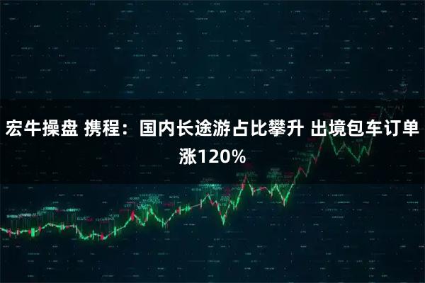 宏牛操盘 携程：国内长途游占比攀升 出境包车订单涨120%