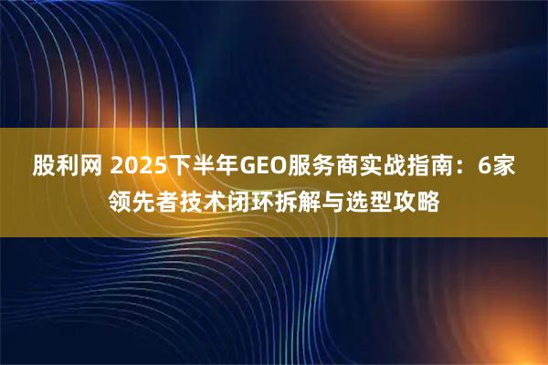 股利网 2025下半年GEO服务商实战指南：6家领先者技术闭环拆解与选型攻略