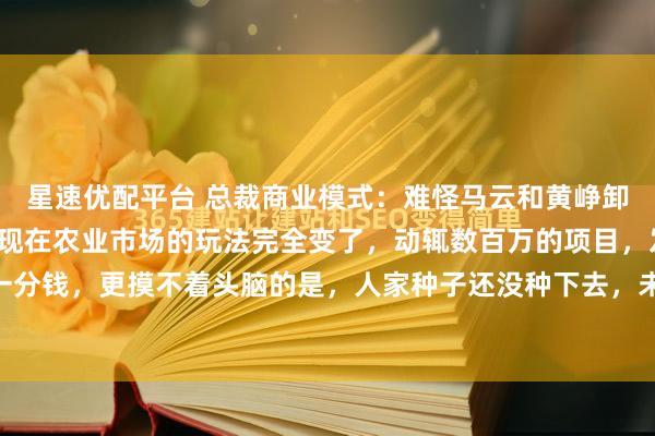 星速优配平台 总裁商业模式：难怪马云和黄峥卸任后，都去搞农业了，现在农业市场的玩法完全变了，动辄数百万的项目，发起人却不用投一分钱，更摸不着头脑的是，人家种子还没种下去，未来10年的货已经全部卖出去了。湖南一...