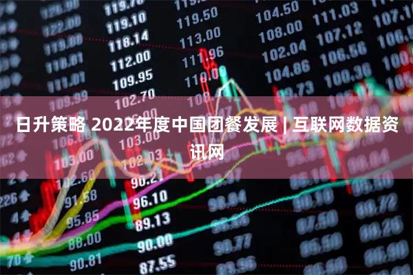 日升策略 2022年度中国团餐发展 | 互联网数据资讯网