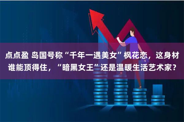 点点盈 岛国号称“千年一遇美女”枫花恋，这身材谁能顶得住，“暗黑女王”还是温暖生活艺术家？