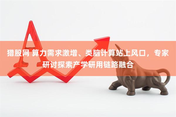 猎股网 算力需求激增、类脑计算站上风口，专家研讨探索产学研用链路融合