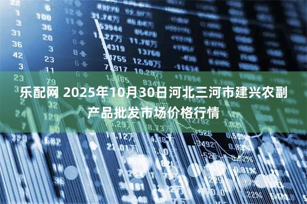 乐配网 2025年10月30日河北三河市建兴农副产品批发市场价格行情