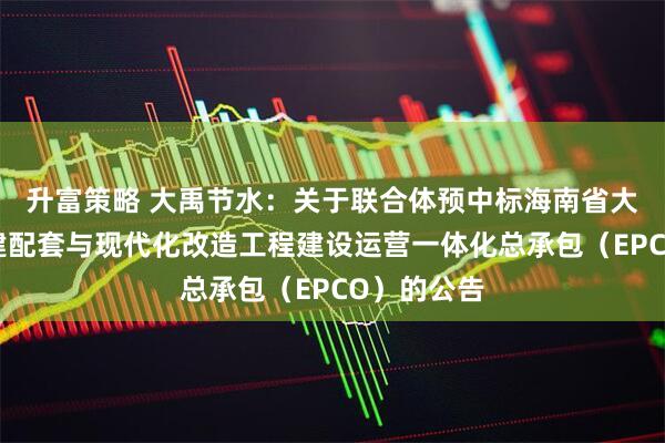 升富策略 大禹节水：关于联合体预中标海南省大隆灌区续建配套与现代化改造工程建设运营一体化总承包（EPCO）的公告