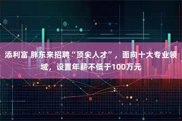 添利富 胖东来招聘“顶尖人才”，面向十大专业领域，设置年薪不低于100万元