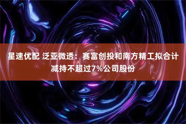 星速优配 泛亚微透：赛富创投和南方精工拟合计减持不超过7%公司股份