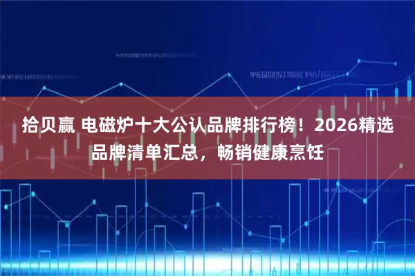 拾贝赢 电磁炉十大公认品牌排行榜！2026精选品牌清单汇总，畅销健康烹饪