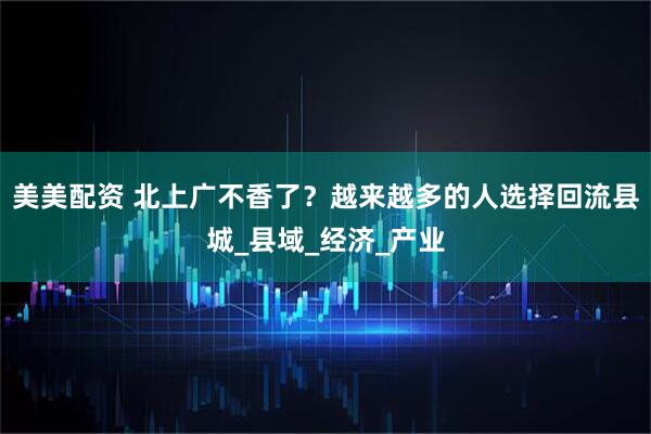 美美配资 北上广不香了？越来越多的人选择回流县城_县域_经济_产业