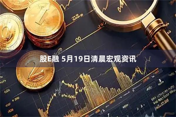 股E融 5月19日清晨宏观资讯